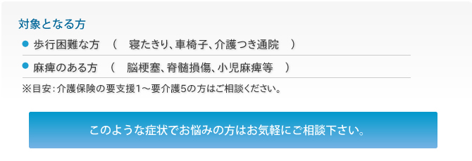 対象となる方・歩行困難な方、麻痺のある方、難病でお悩みの方・難病でお悩みの方・関節が動きづらい方　このような症状でお悩みの方はお気軽にご相談ください。